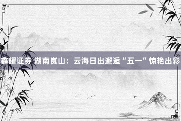 鑫耀证券 湖南崀山：云海日出邂逅“五一”惊艳出彩