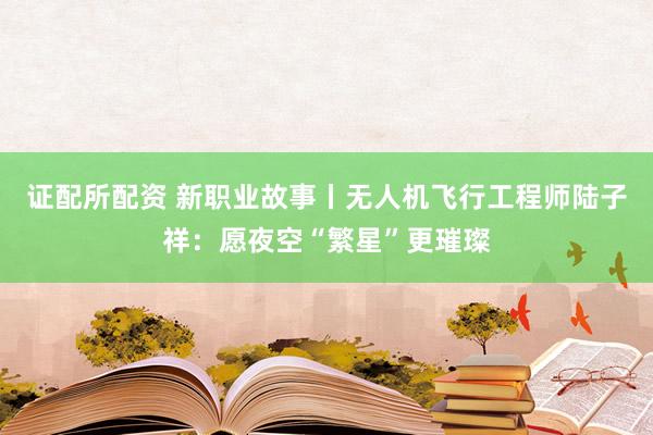 证配所配资 新职业故事丨无人机飞行工程师陆子祥：愿夜空“繁星”更璀璨