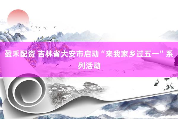 盈禾配资 吉林省大安市启动“来我家乡过五一”系列活动