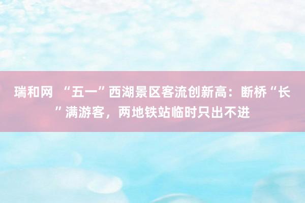 瑞和网  “五一”西湖景区客流创新高：断桥“长”满游客，两地铁站临时只出不进