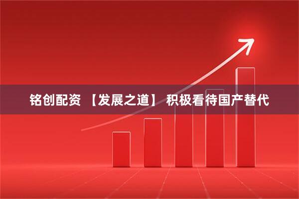 铭创配资 【发展之道】 积极看待国产替代