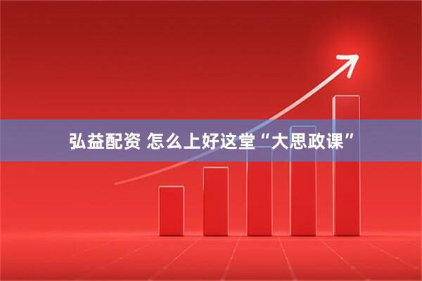 弘益配资 怎么上好这堂“大思政课”