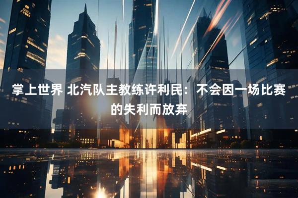 掌上世界 北汽队主教练许利民：不会因一场比赛的失利而放弃