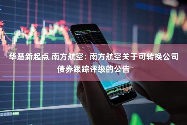 华楚新起点 南方航空: 南方航空关于可转换公司债券跟踪评级的公告