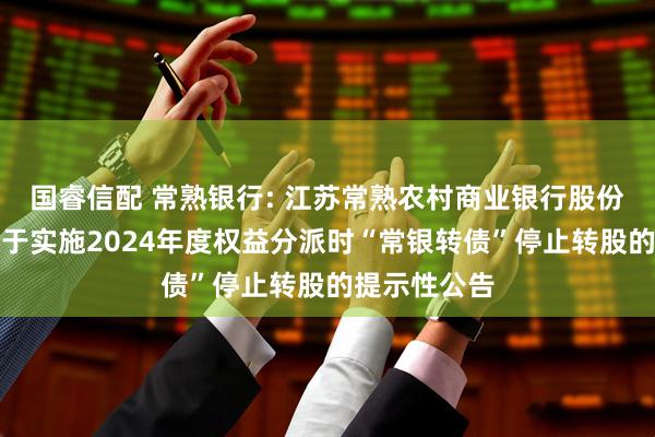 国睿信配 常熟银行: 江苏常熟农村商业银行股份有限公司关于实施2024年度权益分派时“常银转债”停止转股的提示性公告