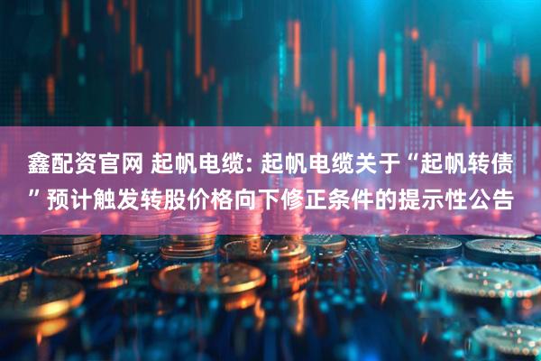 鑫配资官网 起帆电缆: 起帆电缆关于“起帆转债”预计触发转股价格向下修正条件的提示性公告