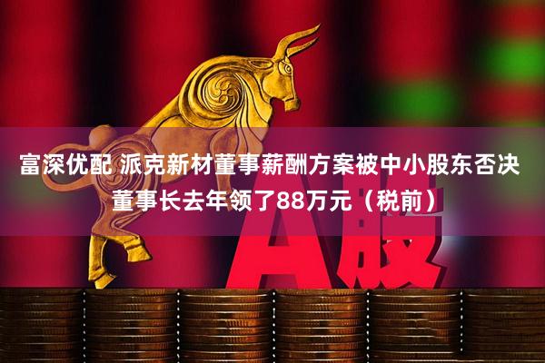 富深优配 派克新材董事薪酬方案被中小股东否决 董事长去年领了88万元（税前）