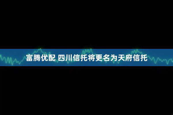 富腾优配 四川信托将更名为天府信托