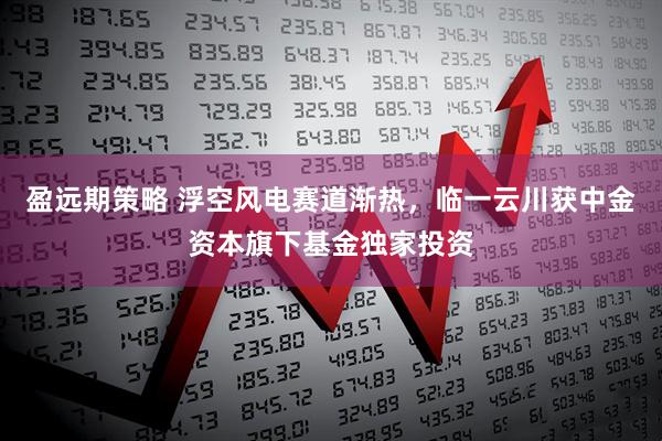 盈远期策略 浮空风电赛道渐热，临一云川获中金资本旗下基金独家投资