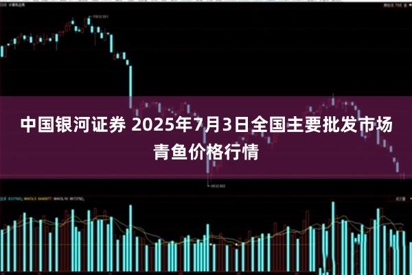 中国银河证券 2025年7月3日全国主要批发市场青鱼价格行情