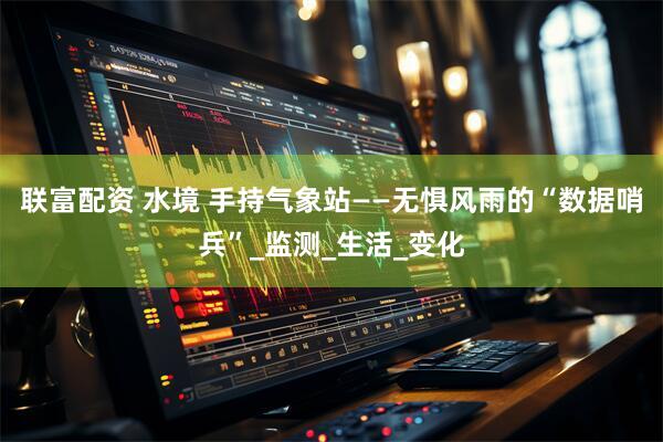 联富配资 水境 手持气象站——无惧风雨的“数据哨兵”_监测_生活_变化