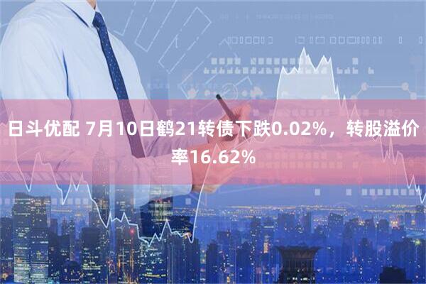 日斗优配 7月10日鹤21转债下跌0.02%，转股溢价率16.62%