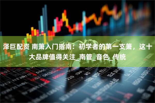 泽巨配资 南箫入门指南：初学者的第一支箫，这十大品牌值得关注_南管_音色_传统