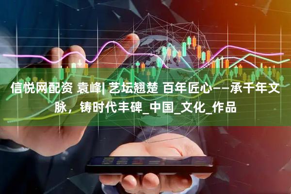 信悦网配资 袁峰| 艺坛翘楚 百年匠心——承千年文脉，铸时代丰碑_中国_文化_作品