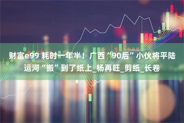 财富e99 耗时一年半！广西“90后”小伙将平陆运河“搬”到了纸上_杨再旺_剪纸_长卷