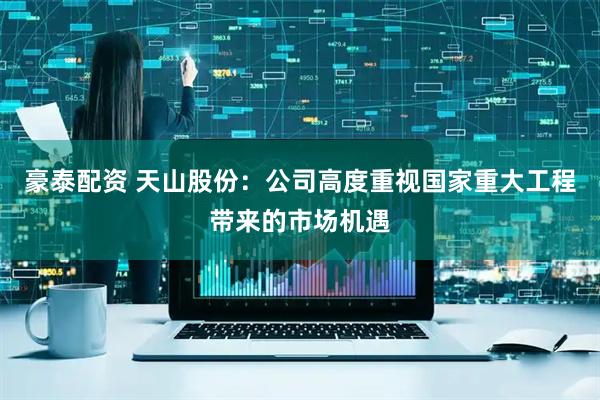 豪泰配资 天山股份：公司高度重视国家重大工程带来的市场机遇