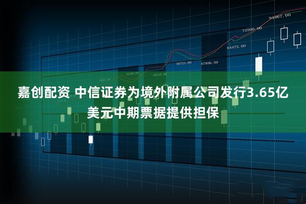 嘉创配资 中信证券为境外附属公司发行3.65亿美元中期票据提供担保
