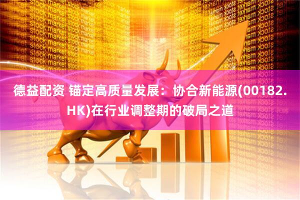 德益配资 锚定高质量发展：协合新能源(00182.HK)在行业调整期的破局之道