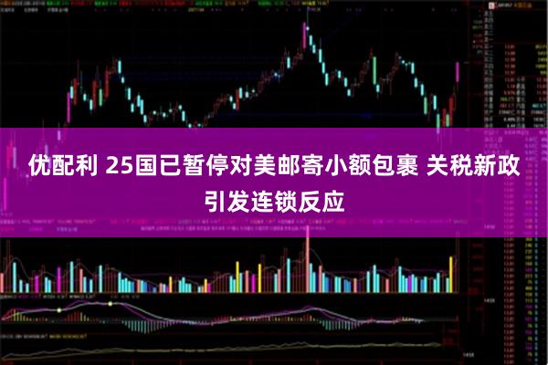 优配利 25国已暂停对美邮寄小额包裹 关税新政引发连锁反应