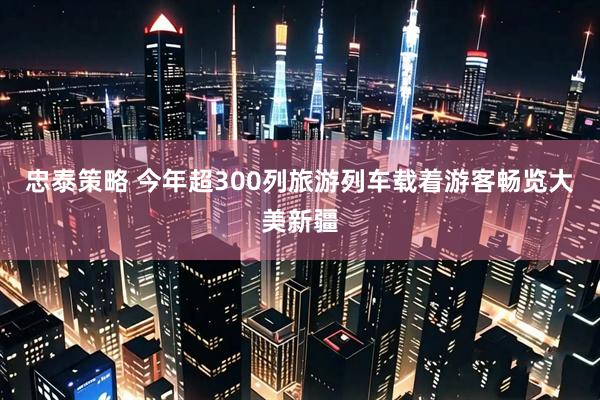 忠泰策略 今年超300列旅游列车载着游客畅览大美新疆