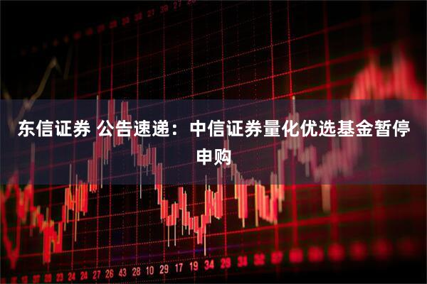 东信证券 公告速递：中信证券量化优选基金暂停申购
