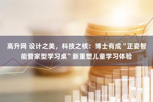 高升网 设计之美，科技之核：博士有成“正姿智能管家型学习桌”新重塑儿童学习体验